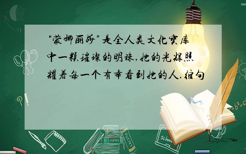 “蒙娜丽莎”是全人类文化宝库中一颗璀璨的明珠,她的光辉照耀着每一个有幸看到她的人.缩句