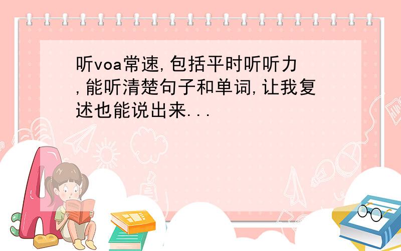 听voa常速,包括平时听听力,能听清楚句子和单词,让我复述也能说出来...