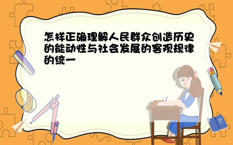 怎样正确理解人民群众创造历史的能动性与社会发展的客观规律的统一