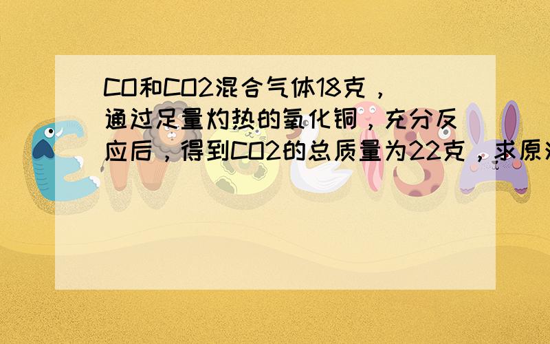 CO和CO2混合气体18克，通过足量灼热的氧化铜，充分反应后，得到CO2的总质量为22克，求原混合气体中碳元素的质量分数