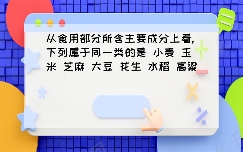 从食用部分所含主要成分上看,下列属于同一类的是 小麦 玉米 芝麻 大豆 花生 水稻 高粱