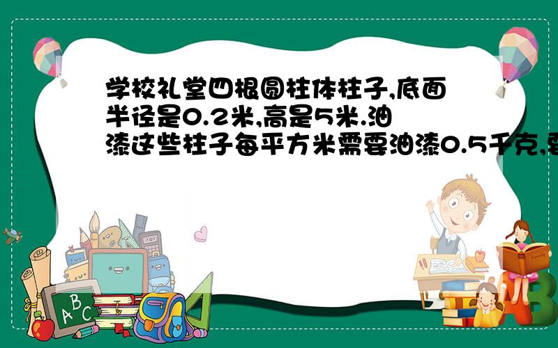 学校礼堂四根圆柱体柱子,底面半径是0.2米,高是5米.油漆这些柱子每平方米需要油漆0.5千克,要油漆多少千克