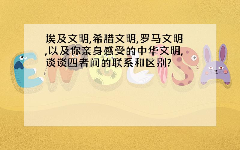 埃及文明,希腊文明,罗马文明,以及你亲身感受的中华文明,谈谈四者间的联系和区别?