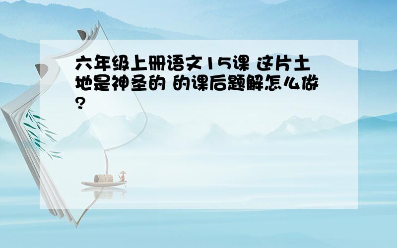 六年级上册语文15课 这片土地是神圣的 的课后题解怎么做?