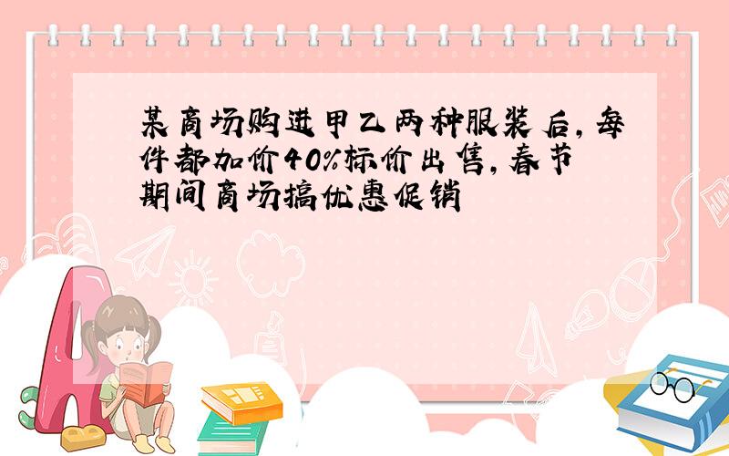 某商场购进甲乙两种服装后,每件都加价40%标价出售,春节期间商场搞优惠促销