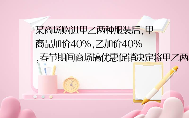 某商场购进甲乙两种服装后,甲商品加价40%,乙加价40%,春节期间商场搞优惠促销决定将甲乙两种服装分别按 八折,八五折出