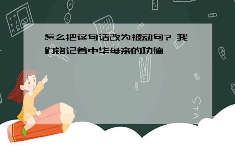 怎么把这句话改为被动句? 我们铭记着中华母亲的功德