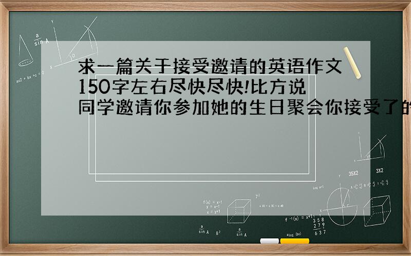 求一篇关于接受邀请的英语作文150字左右尽快尽快!比方说同学邀请你参加她的生日聚会你接受了的