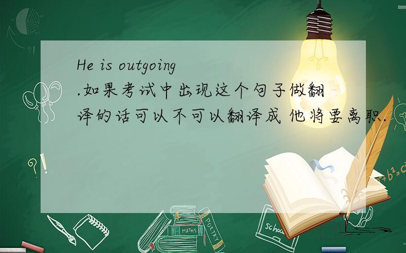 He is outgoing.如果考试中出现这个句子做翻译的话可以不可以翻译成 他将要离职.