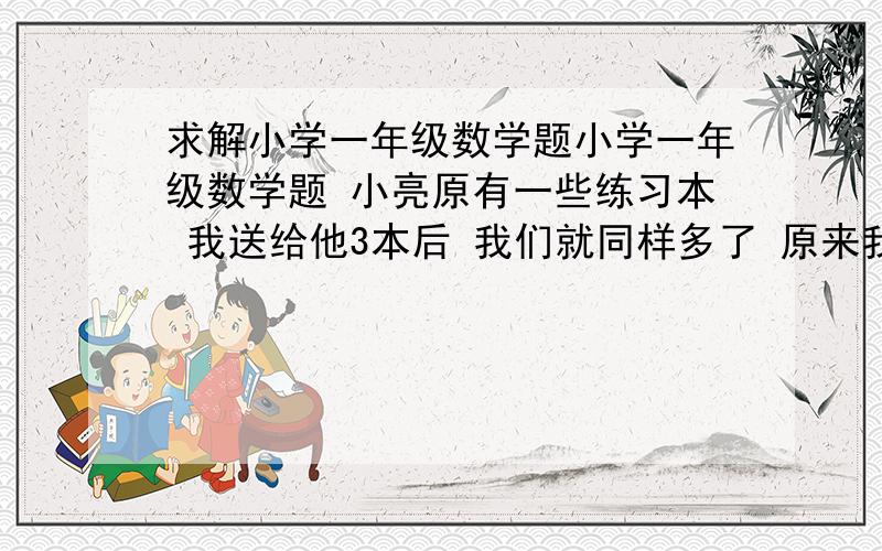 求解小学一年级数学题小学一年级数学题 小亮原有一些练习本 我送给他3本后 我们就同样多了 原来我比小亮多几本? 算式列出