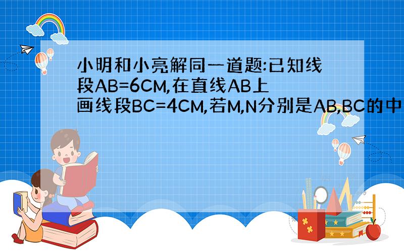 小明和小亮解同一道题:已知线段AB=6CM,在直线AB上画线段BC=4CM,若M,N分别是AB,BC的中点,求M,N之间