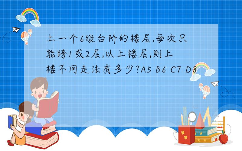 上一个6级台阶的楼层,每次只能跨1或2层,以上楼层,则上楼不同走法有多少?A5 B6 C7 D8