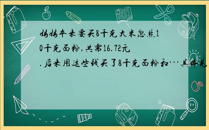 妈妈本来要买8千克大米忽然10千克面粉,共需16.72元.后来用这些钱买了8千克面粉和···具体见问题补充.