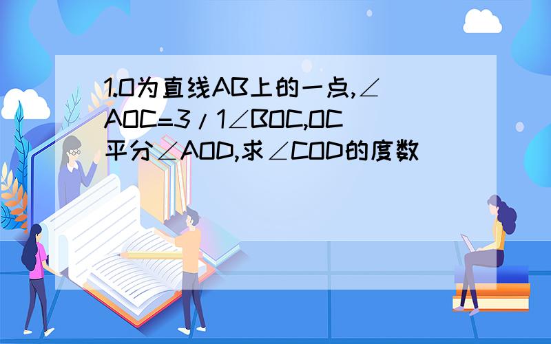 1.O为直线AB上的一点,∠AOC=3/1∠BOC,OC平分∠AOD,求∠COD的度数