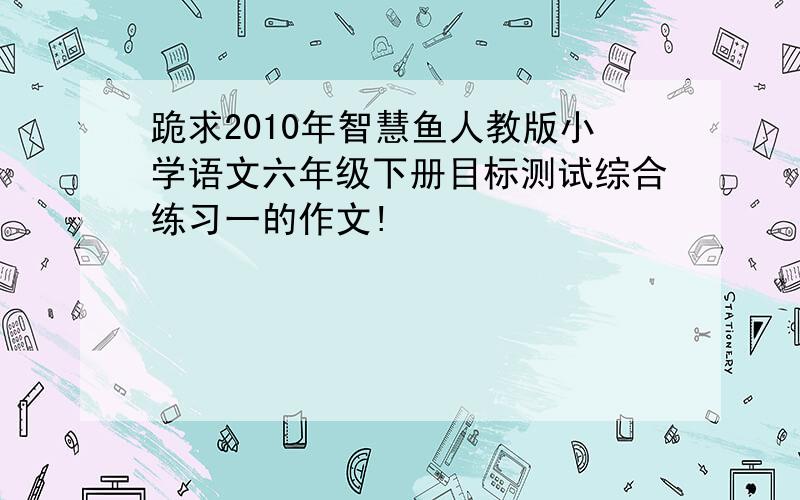 跪求2010年智慧鱼人教版小学语文六年级下册目标测试综合练习一的作文!