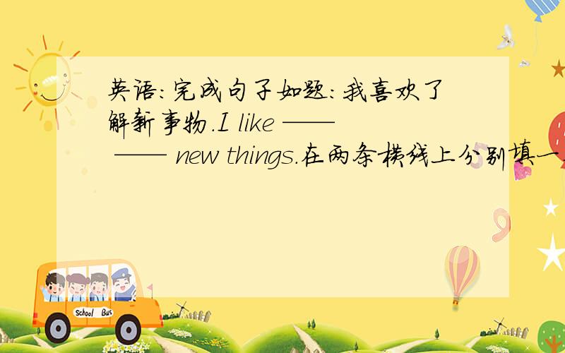 英语：完成句子如题：我喜欢了解新事物.I like —— —— new things.在两条横线上分别填一个单词,