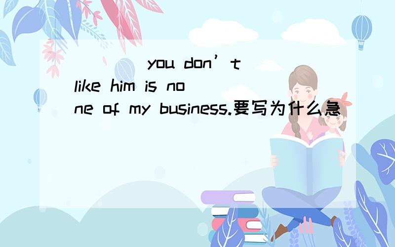 ____you don’t like him is none of my business.要写为什么急