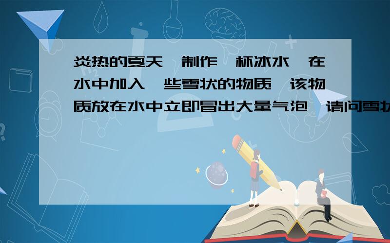 炎热的夏天,制作一杯冰水,在水中加入一些雪状的物质,该物质放在水中立即冒出大量气泡,请问雪状物质是什么?