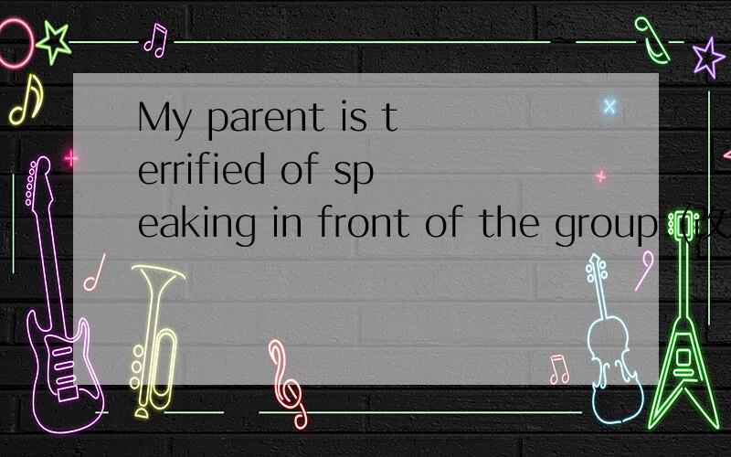 My parent is terrified of speaking in front of the group.(改为