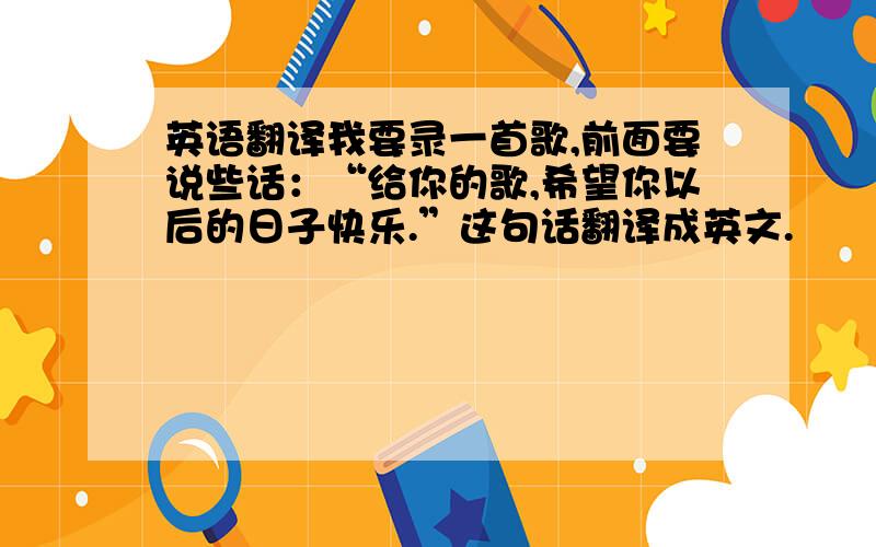 英语翻译我要录一首歌,前面要说些话：“给你的歌,希望你以后的日子快乐.”这句话翻译成英文.