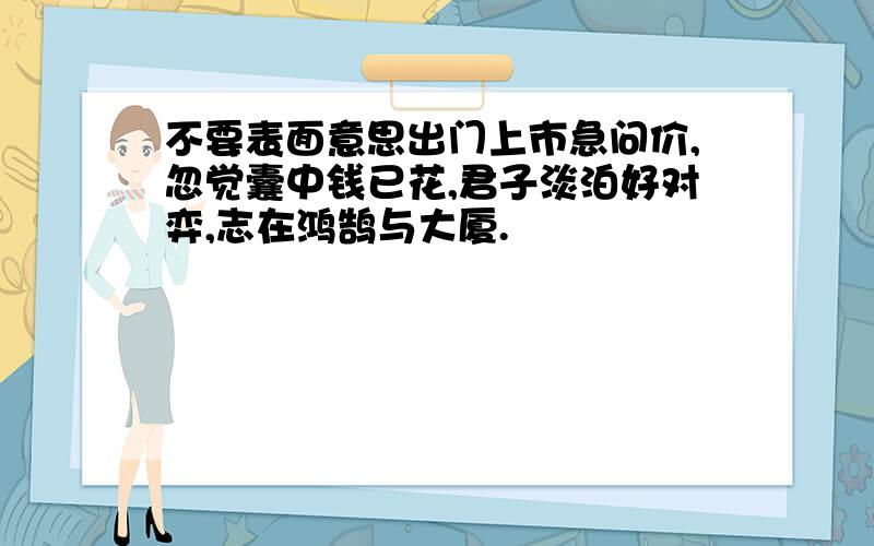 不要表面意思出门上市急问价,忽觉囊中钱已花,君子淡泊好对弈,志在鸿鹄与大厦.