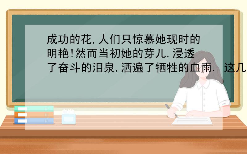 成功的花,人们只惊慕她现时的明艳!然而当初她的芽儿,浸透了奋斗的泪泉,洒遍了牺牲的血雨. 这几...