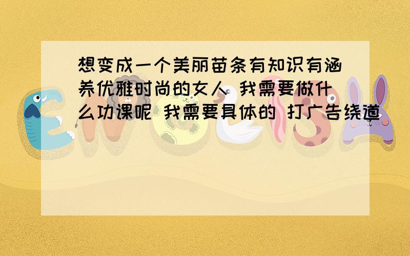 想变成一个美丽苗条有知识有涵养优雅时尚的女人 我需要做什么功课呢 我需要具体的 打广告绕道