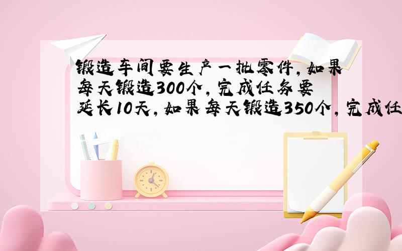 锻造车间要生产一批零件,如果每天锻造300个,完成任务要延长10天,如果每天锻造350个,完成任务要延长5天.问：按时完