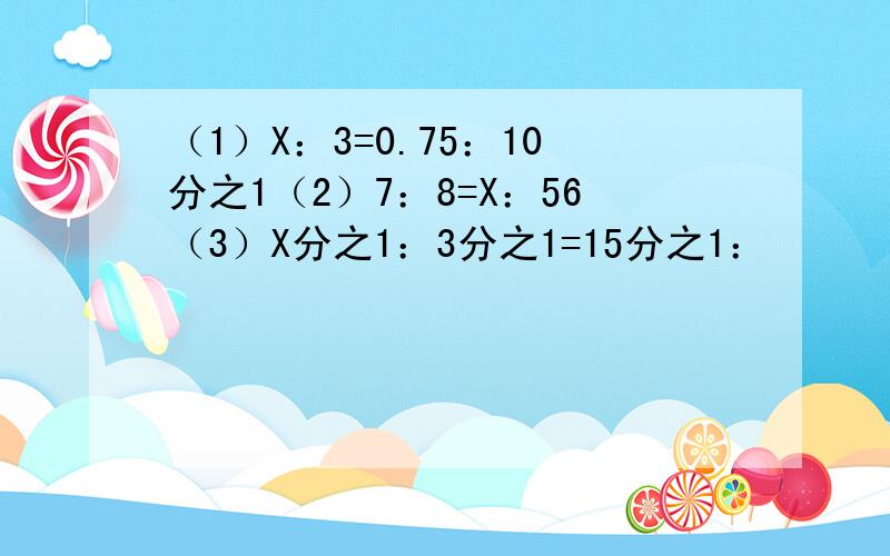 （1）X：3=0.75：10分之1（2）7：8=X：56（3）X分之1：3分之1=15分之1：