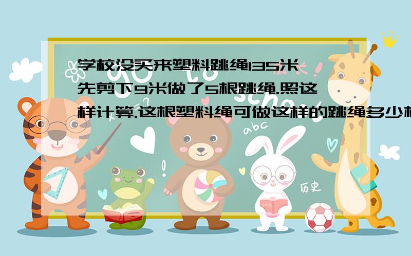 学校没买来塑料跳绳135米,先剪下9米做了5根跳绳.照这样计算.这根塑料绳可做这样的跳绳多少根?(用比例解)