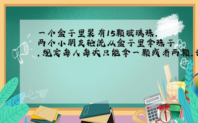 一个盒子里装有15颗玻璃珠,两个小朋友轮流从盒子里拿珠子,规定每人每次只能拿一颗或者两颗,谁拿到最后一颗玻璃珠谁就获胜.