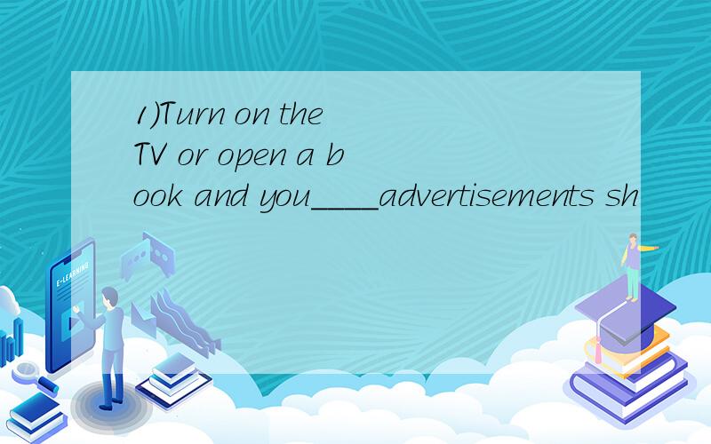 1)Turn on the TV or open a book and you____advertisements sh