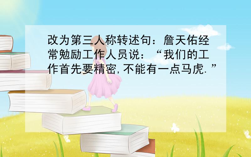 改为第三人称转述句：詹天佑经常勉励工作人员说：“我们的工作首先要精密,不能有一点马虎.”