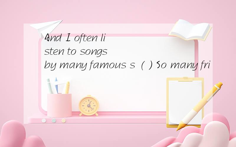 And I often listen to songs by many famous s ( ) So many fri