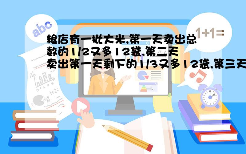 粮店有一批大米,第一天卖出总数的1/2又多12袋,第二天卖出第一天剩下的1/3又多12袋,第三天卖出第二天余下的1/4又