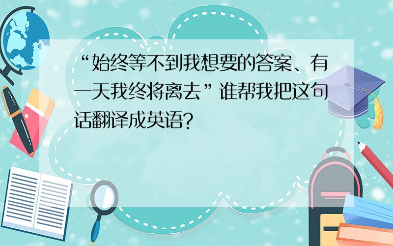 “始终等不到我想要的答案、有一天我终将离去”谁帮我把这句话翻译成英语?