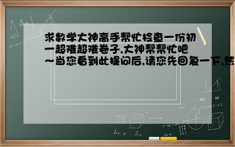 求数学大神高手帮忙检查一份初一超难超难卷子,大神帮帮忙吧～当您看到此提问后,请您先回复一下,然后我就传图,拜托了!