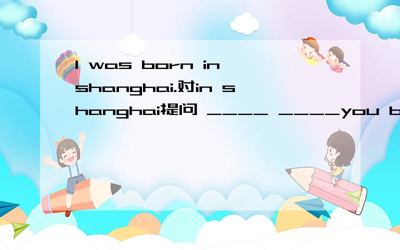 l was born in shanghai.对in shanghai提问 ____ ____you born