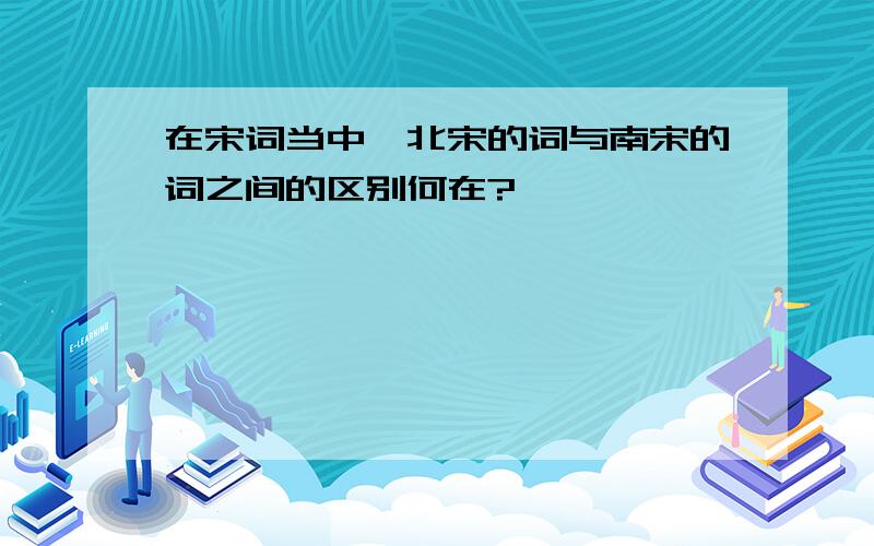 在宋词当中,北宋的词与南宋的词之间的区别何在?