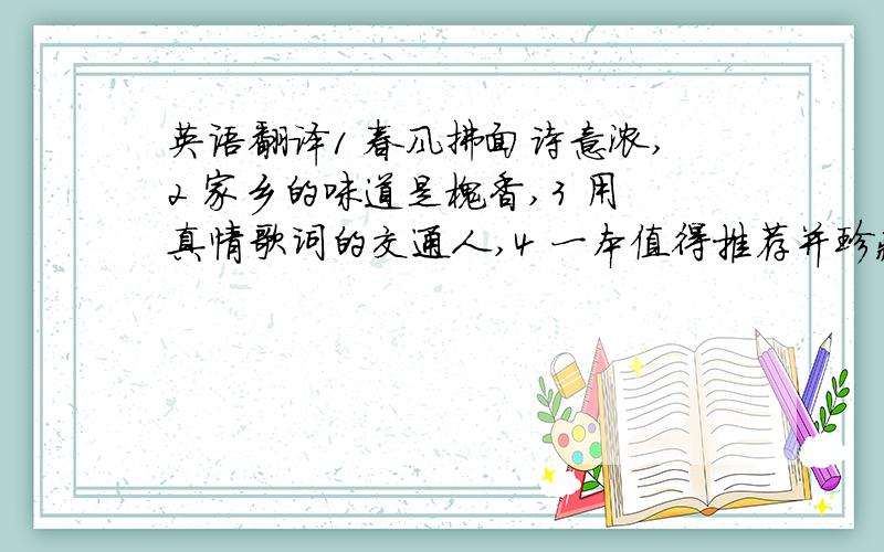 英语翻译1 春风拂面诗意浓,2 家乡的味道是槐香,3 用真情歌词的交通人,4 一本值得推荐并珍藏的好书还有一个 远古的爱