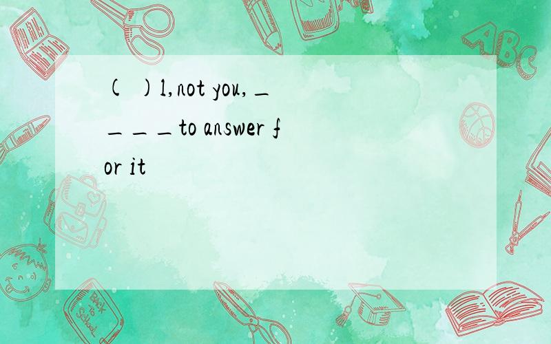 ( )l,not you,____to answer for it