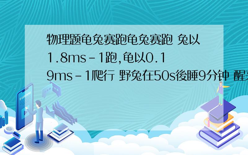 物理题龟兔赛跑龟兔赛跑 兔以1.8ms-1跑,龟以0.19ms-1爬行 野兔在50s後睡9分钟 醒来後发现乌龟已在前面