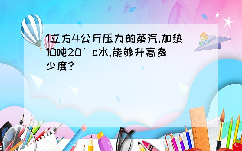 1立方4公斤压力的蒸汽,加热10吨20°c水.能够升高多少度?