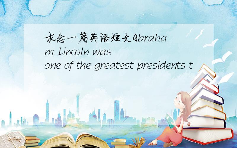 求念一篇英语短文Abraham Lincoln was one of the greatest presidents t