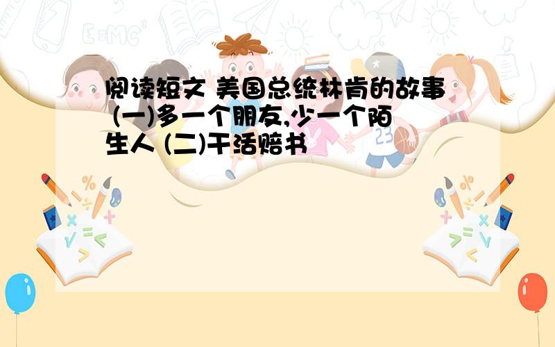 阅读短文 美国总统林肯的故事 (一)多一个朋友,少一个陌生人 (二)干活赔书