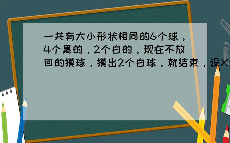 一共有大小形状相同的6个球，4个黑的，2个白的，现在不放回的摸球，摸出2个白球，就结束，设X为盒子里剩余的黑球个数。