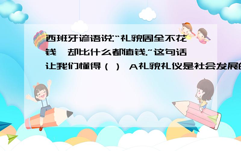 西班牙谚语说:“礼貌周全不花钱,却比什么都值钱.”这句话让我们懂得（） A礼貌礼仪是社会发展的决定性因素,也是一个人生存