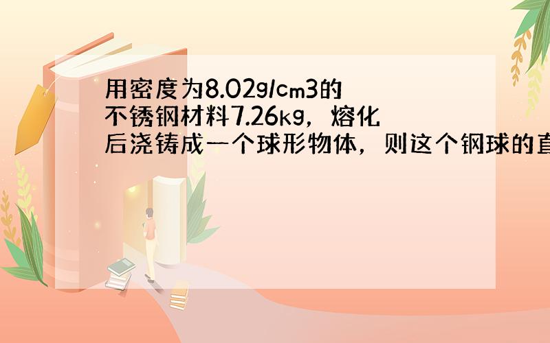 用密度为8.02g/cm3的不锈钢材料7.26kg，熔化后浇铸成一个球形物体，则这个钢球的直径为多少厘米？（不计损耗，结