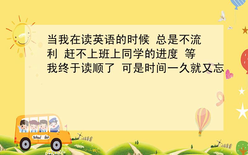 当我在读英语的时候 总是不流利 赶不上班上同学的进度 等我终于读顺了 可是时间一久就又忘