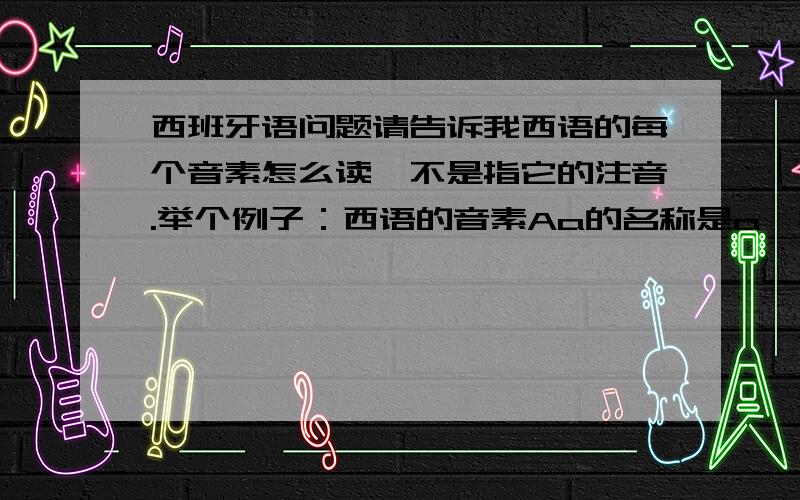 西班牙语问题请告诉我西语的每个音素怎么读,不是指它的注音.举个例子：西语的音素Aa的名称是a,拼音注音是/a/,那音素A